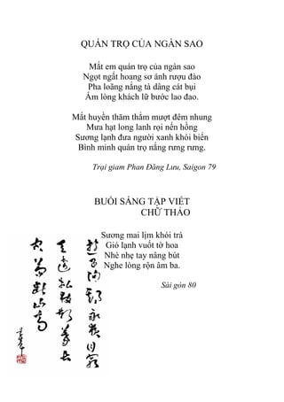 QUÁN TRỌ CỦA NGÀN SAO
Mắt em quán trọ của ngàn sao
Ngọt ngất hoang sơ ánh rƣợu đào
Pha loãng nắng tà dâng cát bụi
Ấm lòng khách lữ bƣớc lao đao.
Mắt huyền thăm thẳm mƣợt đêm nhung
Mƣa hạt long lanh rọi nến hồng
Sƣơng lạnh đƣa ngƣời xanh khói biển
Bình minh quán trọ nắng rƣng rƣng.
Trại giam Phan Đăng Lưu, Saigon 79
BUỔI SÁNG TẬP VIẾT
CHỮ THẢO
Sƣơng mai lịm khói trà
Gió lạnh vuốt tờ hoa
Nhè nhẹ tay nâng bút
Nghe lòng rộn âm ba.
Sài gòn 80
 