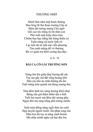 THƢƠNG NHỚ
Mƣời lăm năm một bƣớc đƣờng
Đau lòng lữ thứ đoạn trƣờng Cha ơi
Đêm dài tƣởng tƣợng Cha ngồi
Gối cao tóc trắng rã rời thân con
Phù sinh một kiếp chƣa tròn
Chiêm bao hạc trắng hãi hùng thiên cơ
Tuần trăng cữ nƣớc tình cờ
Lạc loài du tử mắt mờ viễn phƣơng
Tàn canh mộng đổ vô thƣờng
Bơ vơ quán trọ khói sƣơng đọa đày.
N.Tr. 76
BÀI CA CÔ GÁI TRƢỜNG SƠN
Nàng lớn lên giữa Quê hƣơng đổ nát
Tay mẹ gầy mà đất sống hoang khô
Đàn em nhỏ áo chăn không đủ ấm
Tuổi trăng tròn quanh má đọng sƣơng thu.
Nửa đêm lạnh tóc nàng hƣơng khói nhạt
Bóng cha già thăm thẳm tận u linh
Tuổi hai mƣơi mà đêm dài sƣơng phụ
Ngọn đèn tàn tang trắng phủ mông mênh.
Suốt mùa đông nàng ngồi thêu áo cƣới
Đẹp duyên ngƣời mình vẫn phận rong rêu
Màu hoa đỏ tay ai nâng cánh bƣớm
Mà chân mình nghe cát bụi đìu hiu
 
