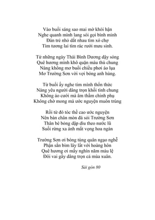 Vào buổi sáng sao mai mờ khói hận
Nghe quanh mình lang sói gọi bình minh
Đàn trẻ nhỏ dắt nhau tìm xó chợ
Tìm tƣơng lai tìm rác rƣới mƣu sinh.
Từ những ngày Thái Bình Dƣơng dậy sóng
Quê hƣơng mình khô quặn máu thù chung
Nàng không mơ buổi chiều phơi áo lụa
Mơ Trƣờng Sơn vời vợi bóng anh hùng.
Từ buổi ấy nghe tim mình thổn thức
Nàng yêu ngƣời dâng trọn khối tình chung
Không áo cƣới mà âm thầm chinh phụ
Không chờ mong mà ƣớc nguyện muôn trùng
Rồi từ đó tóc thề cao ƣớc nguyện
Nên bàn chân mòn đá sỏi Trƣờng Sơn
Thân bé bỏng dập dìu theo nƣớc lũ
Suối rừng xa ánh mắt vọng hoa ngàn
Trƣờng Sơn ơi bóng tùng quân ngạo nghễ
Phận sắn bìm lây lất với hoàng hôn
Quê hƣơng ơi mấy nghìn năm máu lệ
Đôi vai gầy dâng trọn cả mùa xuân.
Sài gòn 80
 