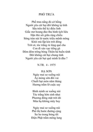 PHỐ TRƢA
Phố trƣa nắng đỏ cờ hồng
Ngƣời yêu cát bụi đời không tự tình
Sầu trên thế kỷ điêu linh
Giấc mơ hoang đảo thu hình tịch liêu
Hận thù sôi giữa ráng chiều
Sông tràn núi lở nƣớc triều mênh mông
Khói mù lấp kín trời đông
Trời ơi, tóc trắng rủ lòng quê cha
Con đi xào xạc tiếng gà
Đêm đêm trông bóng Thiên hà buồn tênh
Đời không cát bụi chung tình
Ngƣời yêu cát bụi quê mình là đâu ?
N.TR. 4 - 1975
HẠ SƠN
Ngày mai sƣ xuống núi
Áo mỏng sờn đôi vai
Chuỗi hạt mòn năm tháng
Hƣơng trầm lỡ cuộc say
Bình minh sƣ xuống núi
Tóc trắng hờn sinh nhai
Phƣơng đông mặt trời đỏ
Mùa hạ không mây bay
Ngày mai sƣ xuống núi
Phố thị bƣớc đƣờng cùng
Sƣ ho trong bóng tối
Điện Phật trầm mông lung
 