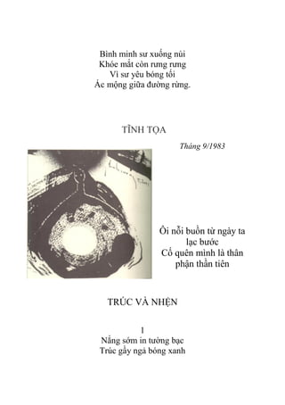 Bình minh sƣ xuống núi
Khóe mắt còn rƣng rƣng
Vì sƣ yêu bóng tối
Ác mộng giữa đƣờng rừng.
TĨNH TỌA
Tháng 9/1983
Ôi nỗi buồn từ ngày ta
lạc bƣớc
Cố quên mình là thân
phận thần tiên
TRÚC VÀ NHỆN
1
Nắng sớm in tƣờng bạc
Trúc gầy ngả bóng xanh
 