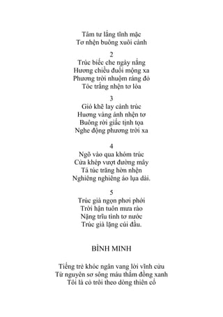 Tâm tƣ lắng tĩnh mặc
Tơ nhện buông xuôi cành
2
Trúc biếc che ngày nắng
Hƣơng chiều đuổi mộng xa
Phƣơng trời nhuộm ráng đỏ
Tóc trắng nhện tơ lòa
3
Gió khẽ lay cành trúc
Huơng vàng ánh nhện tơ
Buông rời giấc tịnh tọa
Nghe động phƣơng trời xa
4
Ngõ vào qua khóm trúc
Cửa khép vƣợt đƣờng mây
Tá túc trăng hờn nhện
Nghiêng nghiêng áo lụa dài.
5
Trúc già ngọn phơi phới
Trời hận tuôn mƣa rào
Nặng trĩu tình tơ nƣớc
Trúc già lặng cúi đầu.
BÌNH MINH
Tiếng trẻ khóc ngân vang lời vĩnh cửu
Từ nguyên sơ sông máu thắm đồng xanh
Tôi là cỏ trôi theo dòng thiên cổ
 