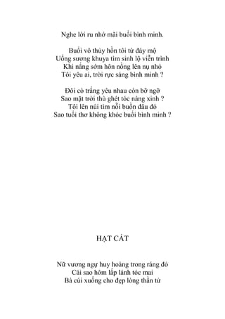 Nghe lời ru nhớ mãi buổi bình minh.
Buổi vô thủy hồn tôi từ đáy mộ
Uống sƣơng khuya tìm sinh lộ viễn trình
Khi nắng sớm hôn nồng lên nụ nhỏ
Tôi yêu ai, trời rực sáng bình minh ?
Đôi cò trắng yêu nhau còn bỡ ngỡ
Sao mặt trời thù ghét tóc nàng xinh ?
Tôi lên núi tìm nỗi buồn đâu đó
Sao tuổi thơ không khóc buổi bình minh ?
HẠT CÁT
Nữ vƣơng ngự huy hoàng trong ráng đỏ
Cài sao hôm lấp lánh tóc mai
Bà cúi xuống cho đẹp lòng thần tử
 