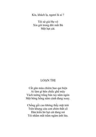 Kìa, khách lạ, ngƣơi là ai ?
Tôi sứ giả Hƣ vô
Xin gởi trong đôi mắt Bà
Một hạt cát.
LOẠN THỊ
Cắt gân máu chiêm bao quỉ hiện
Ai làm gì bên chiếc ghế mây
Vách tƣờng trắng bàn tay năm ngón
Một bông hồng năm cánh đang xoay.
Chồng gối cao không thấy mặt trời
Trên khung cửa con chim thắt cổ
Đàn kiến bò hạt cát đang rơi
Tôi nhắm mắt trầm ngâm ánh lửa.
 