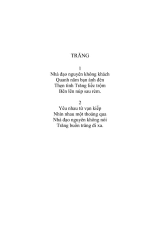 TRĂNG
1
Nhà đạo nguyên không khách
Quanh năm bạn ánh đèn
Thẹn tình Trăng liếc trộm
Bẽn lẽn núp sau rèm.
2
Yêu nhau từ vạn kiếp
Nhìn nhau một thoáng qua
Nhà đạo nguyên không nói
Trăng buồn trăng đi xa.
 