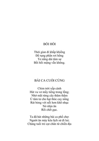 BỒI HỒI
Thời gian đi khấp khiểng
Để rụng phấn rơi hồng
Tơ nắng dài tâm sự
Bồi hồi mộng vẫn không.
BÀI CA CUỐI CÙNG
Chim trời xếp cánh
Hát vu vơ mấy tiếng trong lồng;
Nhớ mãi rừng cây thăm thẳm
Ủ tâm tƣ cho hạt thóc cay nồng
Rát bỏng với nỗi hơn khổ nhục
Nó nhịn ăn
Rồi chết gục.
Ta đã hát những bài ca phố chợ:
Ngƣời ăn mày kêu lịch sử đi lui;
Chàng tuổi trẻ cụt chân từ chiến địa
 