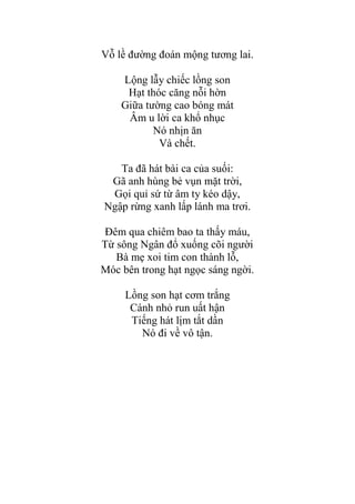 Vỗ lề đƣờng đoán mộng tƣơng lai.
Lộng lẫy chiếc lồng son
Hạt thóc căng nỗi hờn
Giữa tƣờng cao bóng mát
Âm u lời ca khổ nhục
Nó nhịn ăn
Và chết.
Ta đã hát bài ca của suối:
Gã anh hùng bẻ vụn mặt trời,
Gọi quỉ sứ từ âm ty kéo dậy,
Ngập rừng xanh lấp lánh ma trơi.
Đêm qua chiêm bao ta thấy máu,
Từ sông Ngân đổ xuống cõi ngƣời
Bà mẹ xoi tim con thành lỗ,
Móc bên trong hạt ngọc sáng ngời.
Lồng son hạt cơm trắng
Cánh nhỏ run uất hận
Tiếng hát lịm tắt dần
Nó đi về vô tận.
 