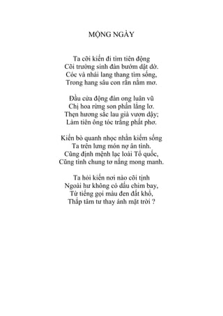 MỘNG NGÀY
Ta cỡi kiến đi tìm tiên động
Cõi trƣờng sinh đàn bƣớm dật dờ.
Cóc và nhái lang thang tìm sống,
Trong hang sâu con rắn nằm mơ.
Đầu cửa động đàn ong luân vũ
Chị hoa rừng son phấn lẳng lơ.
Thẹn hƣơng sắc lau già vƣơn dậy;
Làm tiên ông tóc trắng phất phơ.
Kiến bò quanh nhọc nhằn kiếm sống
Ta trên lƣng món nợ ân tình.
Cũng định mệnh lạc loài Tổ quốc,
Cũng tình chung tơ nắng mong manh.
Ta hỏi kiến nơi nào cõi tịnh
Ngoài hƣ không có dấu chim bay,
Từ tiếng gọi màu đen đất khổ,
Thắp tâm tƣ thay ánh mặt trời ?
 