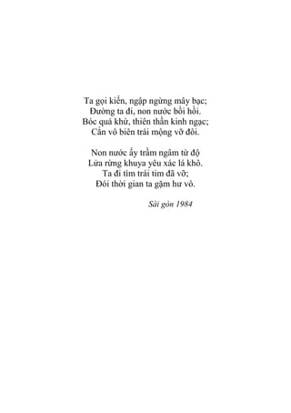 Ta gọi kiến, ngập ngừng mây bạc;
Đƣờng ta đi, non nƣớc bồi hồi.
Bóc quá khứ, thiên thần kinh ngạc;
Cắn vô biên trái mộng vỡ đôi.
Non nƣớc ấy trầm ngâm từ độ
Lửa rừng khuya yêu xác lá khô.
Ta đi tìm trái tim đã vỡ;
Đói thời gian ta gặm hƣ vô.
Sài gòn 1984
 
