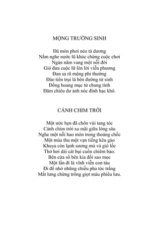 MỘNG TRƢỜNG SINH
Đá mòn phơi nẻo tà dƣơng
Nằm nghe nƣớc lũ khóc chừng cuộc chơi
Ngàn năm vang một nỗi đời
Gió đƣa cuộc lữ lên lời viễn phƣơng
Đan sa rã mộng phi thƣờng
Đào tiên trụi lá bên đƣờng tử sinh
Đồng hoang mục tử chung tình
Đăm chiêu dƣ ảnh nóc đình hạc khô.
CÁNH CHIM TRỜI
Một ƣớc hẹn đã chôn vùi tang tóc
Cánh chim trời xa mãi giữa lòng sâu
Nghe một nỗi hao mòn trong thoáng chốc
Một mùa thu một vạn tiếng kêu gào
Khuya còn lạnh sƣơng mù và gió lốc
Thở hơi dài cát bụi cuốn chiêm bao.
Bên cửa sổ bên kia đồi sao mọc
Một lần đi là vĩnh viễn con tàu
Đi để nhớ những chiều pha tóc trắng
Mắt lƣng chừng trông giọt máu phiêu lƣu.
 