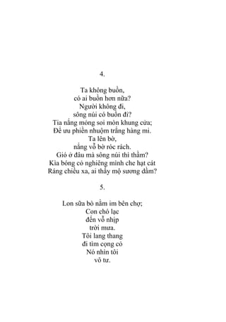 4.
Ta không buồn,
có ai buồn hơn nữa?
Ngƣời không đi,
sông núi có buồn đi?
Tia nắng mỏng soi mòn khung cửa;
Để ƣu phiền nhuộm trắng hàng mi.
Ta lên bờ,
nắng vỗ bờ róc rách.
Gió ở đâu mà sông núi thì thầm?
Kìa bóng cỏ nghiêng mình che hạt cát
Ráng chiều xa, ai thấy mộ sƣơng dầm?
5.
Lon sữa bò nằm im bên chợ;
Con chó lạc
đến vỗ nhịp
trời mƣa.
Tôi lang thang
đi tìm cọng cỏ
Nó nhìn tôi
vô tƣ.
 