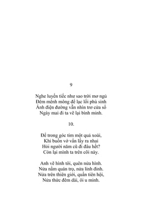 9
Nghe luyến tiếc nhƣ sao trời mơ ngủ
Đêm mênh mông để lạc lối phù sinh
Ánh điện đƣờng vẫn nhìn trơ cửa sổ
Ngày mai đi ta vẽ lại bình minh.
10.
Để trong góc tim một quả xoài,
Khi buồn vớ vẩn lấy ra nhai
Hỏi ngƣời năm cũ đi đâu hết?
Còn lại mình ta trên cõi này.
Anh vẽ hình tôi, quên nửa hình.
Nửa nằm quán trọ, nửa linh đinh.
Nửa trên thiên giới, quần tiên hội,
Nửa thức đêm dài, ôi u minh.
 