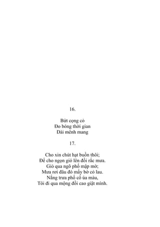 16.
Bứt cọng cỏ
Đo bóng thời gian
Dài mênh mang
17.
Cho xin chút hạt buồn thôi;
Để cho ngọn gió lên đồi rắc mƣa.
Gió qua ngõ phố mập mờ;
Mƣa rơi đâu đó mấy bờ cỏ lau.
Nắng trƣa phố cổ úa màu,
Tôi đi qua mộng đồi cao giật mình.
 