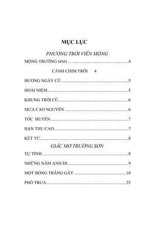 MỤC LỤC
PHƯƠNG TRỜI VIỄN MỘNG
MỘNG TRƢỜNG SINH ........................................................4
CÁNH CHIM TRỜI 4
HƢƠNG NGÀY CŨ ..............................................................5
HOÀI NIỆM...........................................................................5
KHUNG TRỜI CŨ.................................................................6
MƢA CAO NGUYÊN ...........................................................6
TÓC HUYỀN........................................................................7
HẬN THU CAO.....................................................................7
KẾT TỪ..................................................................................8
GIẤC MƠ TRƯỜNG SƠN
TỰ TÌNH................................................................................8
NHỮNG NĂM ANH ĐI ........................................................9
MỘT BÓNG TRĂNG GẦY ................................................10
PHỐ TRƢA..........................................................................25
 