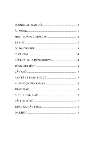 LUỐNG CẢI CHÂN ĐỒI....................................................10
ÁC MỘNG ...........................................................................11
MỘT THOÁNG CHIÊM BAO............................................12
TA BIẾT...............................................................................12
CỎ DẠI VEN BỜ.................................................................13
CUỐI NĂM..........................................................................14
BẾP LỬA GIỮA RỪNG KHUYA.....................................14
TỐNG BIỆT HÀNH ............................................................14
CÂY KHÔ............................................................................15
ANH SẼ VỀ THĂM PHỐ CŨ.............................................15
NHÌN NGỌN NẾN KHUYA...............................................16
TRẦM MẶC ........................................................................16
NHỚ DƢƠNG CẦM..........................................................17
BÀI THƠ BỎ SÓT...............................................................17
TIẾNG GÀ GÁY TRƢA......................................................18
DẠ KHÚC............................................................................18
 
