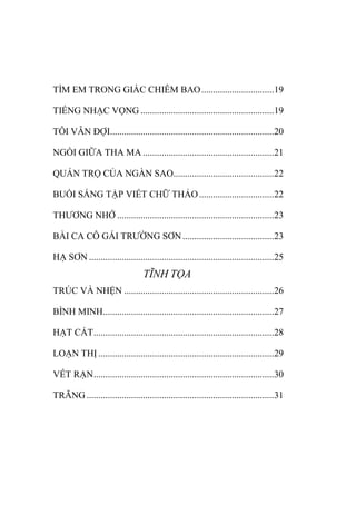 TÌM EM TRONG GIẤC CHIÊM BAO...............................19
TIẾNG NHẠC VỌNG .........................................................19
TÔI VẪN ĐỢI......................................................................20
NGỒI GIỮA THA MA ........................................................21
QUÁN TRỌ CỦA NGÀN SAO...........................................22
BUỔI SÁNG TẬP VIẾT CHỮ THẢO................................22
THƢƠNG NHỚ ...................................................................23
BÀI CA CÔ GÁI TRƢỜNG SƠN.......................................23
HẠ SƠN ...............................................................................25
TĨNH TỌA
TRÚC VÀ NHỆN ................................................................26
BÌNH MINH.........................................................................27
HẠT CÁT.............................................................................28
LOẠN THỊ ...........................................................................29
VẾT RẠN.............................................................................30
TRĂNG ................................................................................31
 