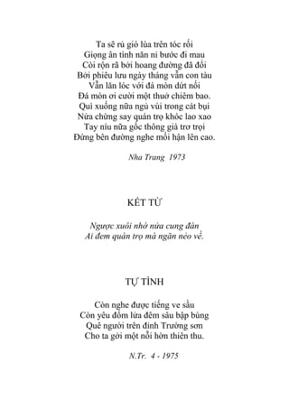 Ta sẽ rủ gió lùa trên tóc rối
Giọng ân tình năn nỉ bƣớc đi mau
Còi rộn rã bởi hoang đƣờng đã đổi
Bởi phiêu lƣu ngày tháng vẫn con tàu
Vẫn lăn lóc với đá mòn dứt nối
Đá mòn ơi cƣời một thuở chiêm bao.
Quì xuống nữa ngủ vùi trong cát bụi
Nửa chừng say quán trọ khóc lao xao
Tay níu nữa gốc thông già trơ trọi
Đứng bên đƣờng nghe mối hận lên cao.
Nha Trang 1973
KẾT TỪ
Ngược xuôi nhớ nửa cung đàn
Ai đem quán trọ mà ngăn nẻo về.
TỰ TÌNH
Còn nghe đƣợc tiếng ve sầu
Còn yêu đốm lửa đêm sâu bập bùng
Quê ngƣời trên đỉnh Trƣờng sơn
Cho ta gởi một nỗi hờn thiên thu.
N.Tr. 4 - 1975
 