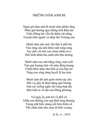 NHỮNG NĂM ANH ĐI
Ngọn gió đƣa anh đi mƣời năm phiêu lãng
Nhìn quê hƣơng qua chứng tích điêu tàn
Triều Đông hải vẫn thì thầm cát trắng
Truyện tình ngƣời và nhịp thở Trƣờng sơn
Mƣời năm nữa anh vẫn lầm lì phố thị
Yêu rừng sâu nên khóe mắt rƣng rƣng
Tay anh với trời cao chim chiều rủ rỉ
Đời lênh đênh thu cánh nhỏ bên đƣờng
Mƣời năm sau anh băng rừng vƣợt suối
Tìm quê hƣơng trên vết máu đồng hoang
Chiều khói nhạt nhƣ hồn ai còn hận tủi
Từng con sông từng huyết lệ lan tràn.
Mƣời năm đó anh quên mình sậy yếu
Đôi vai gầy từ thuở dựng quê hƣơng
Anh cúi xuống nghe núi rừng hợp tấu
Bản tình ca vô tận của Đông phƣơng
Và ngày ấy anh trở về phố cũ
Giữa con đƣờng còn rợp khói tang thƣơng
Trong mắt biếc mang nỗi hờn thiên cổ
Vẫn chân tình nhƣ mƣa lũ biên cƣơng.
N.Tr. 4 - 1975
 