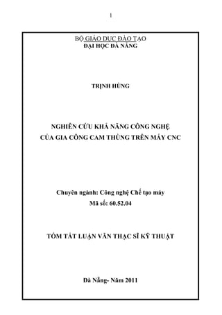 1
B GIÁO D C ĐÀO T O
Đ I H C ĐÀ N NG
TR NH HÙNG
NGHIÊN C U KH NĂNG CÔNG NGH
C A GIA CÔNG CAM THÙNG TRÊN MÁY CNC
Chuyên ngành: Công ngh Ch t o máy
Mã s : 60.52.04
TÓM T T LU N VĂN TH C SĨ K THU T
Đà N ng- Năm 2011
 