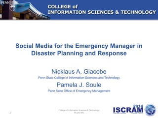 Social Media for the Emergency Manager in
Disaster Planning and Response
Nicklaus A. Giacobe
Penn State College of Information Sciences and Technology
Pamela J. Soule
Penn State Office of Emergency Management
1
College of Information Sciences & Technology
Ist.psu.edu
 