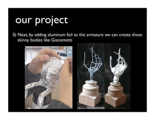 our project
3) Next, by adding aluminum foil to the armature we can create those
   skinny bodies like Giacometti
 