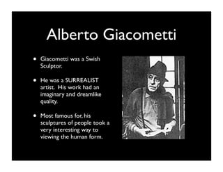 Alberto Giacometti
•   Giacometti was a Swish
    Sculptor.

•   He was a SURREALIST
    artist. His work had an
    imaginary and dreamlike
    quality.

•   Most famous for, his
    sculptures of people took a
    very interesting way to
    viewing the human form.
 