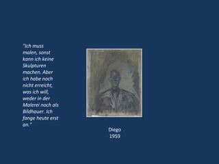 "Ich muss malen, sonst kann ich keine Skulpturen machen. Aber ich habe noch nicht erreicht, was ich will, weder in der Malerei noch als Bildhauer. Ich fange heute erst an." Diego 1959 