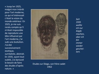 Seit 1935 wollte ich nur Köpfe machen, aber ich bin immer wieder geschei-tert. Etudes sur Diego, son frère cadet 1962 « Jusqu'en 1925, malgré mon intérêt pour l’art moderne, ce qui m’intéressait c’était la vision du monde extérieur. En 1925, je me suis rendu compte qu’il m’était impossible de reproduire une tête influencé par l’art moderne, j’ai subi une évolution. J’ai été successivement exotique, surréaliste, abstrait. En 1935, ayant tout oublié, j’ai éprouvé le besoin de faire des études d’après nature. »  