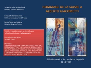 Schweizerische Nationalbank Hundert Franken Banknote Banque Nationale Suisse Billet de Banque de Cent Francs Banca Nazionale Svizzera Biglietto di Cento Franchi Zirkulieren seit –  En circulation depuis le  01.10.1998 Voici les inscriptions dans la 4ième langue officielle de la Suisse,  le Rumantsch: Banca Naziunala Svizzra Tschient Francs Microtext: ALBERTO GIACOMETTI L’IMPURTANT SCULPTUR DAL SURREALISSEM AVRA NOVAS VIAS AL MODERNISSEM  SIA OVRA CREESCHA IL MALETG EN IL QUAL L’EPOCA S’ENCONUSCHA LA MANI-FESTAZIUN VIVENTA DAL  INDIVIDI EXPOST A TUT ILS VENTS 