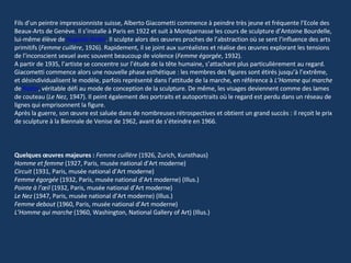 Fils d’un peintre impressionniste suisse, Alberto Giacometti commence à peindre très jeune et fréquente l’Ecole des Beaux-Arts de Genève. Il s’installe à Paris en 1922 et suit à Montparnasse les cours de sculpture d’Antoine Bourdelle, lui-même élève de  Auguste Rodin . Il sculpte alors des œuvres proches de l’abstraction où se sent l’influence des arts primitifs ( Femme cuillère , 1926). Rapidement, il se joint aux surréalistes et réalise des œuvres explorant les tensions de l’inconscient sexuel avec souvent beaucoup de violence ( Femme égorgée , 1932).  A partir de 1935, l’artiste se concentre sur l’étude de la tête humaine, s’attachant plus particulièrement au regard. Giacometti commence alors une nouvelle phase esthétique : les membres des figures sont étirés jusqu’à l’extrême, et désindividualisent le modèle, parfois représenté dans l’attitude de la marche, en référence à  L’Homme qui marche  de  Rodin , véritable défi au mode de conception de la sculpture. De même, les visages deviennent comme des lames de couteau ( Le Nez , 1947). Il peint également des portraits et autoportraits où le regard est perdu dans un réseau de lignes qui emprisonnent la figure.  Après la guerre, son œuvre est saluée dans de nombreuses rétrospectives et obtient un grand succès : il reçoit le prix de sculpture à la Biennale de Venise de 1962, avant de s’éteindre en 1966.  Quelques œuvres majeures :   Femme cuillère  (1926, Zurich, Kunsthaus)  Homme et femme  (1927, Paris, musée national d’Art moderne)  Circuit  (1931, Paris, musée national d’Art moderne)  Femme égorgée  (1932, Paris, musée national d’Art moderne) (Illus.)  Pointe à l’œil  (1932, Paris, musée national d’Art moderne)  Le Nez  (1947, Paris, musée national d’Art moderne) (Illus.)  Femme debout  (1960, Paris, musée national d’Art moderne)  L’Homme qui marche  (1960, Washington, National Gallery of Art) (Illus.) 