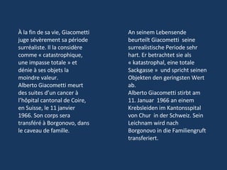 À la fin de sa vie, Giacometti juge sévèrement sa période surréaliste. Il la considère comme « catastrophique, une impasse totale » et dénie à ses objets la moindre valeur.  Alberto Giacometti meurt des suites d’un cancer à l’hôpital cantonal de Coire, en Suisse, le 11 janvier 1966. Son corps sera transféré à Borgonovo, dans le caveau de famille.  An seinem Lebensende beurteilt Giacometti  seine surrealistische Periode sehr hart. Er betrachtet sie als   « katastrophal, eine totale Sackgasse »  und spricht seinen Objekten den geringsten Wert ab.  Alberto Giacometti stirbt am 11. Januar  1966 an einem Krebsleiden im Kantonsspital von Chur  in der Schweiz. Sein Leichnam wird nach Borgonovo in die Familiengruft transferiert. 