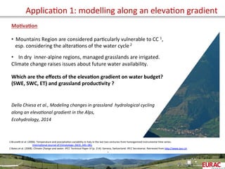 ApplicaOon	
  1:	
  modelling	
  along	
  an	
  elevaOon	
  gradient	
  
Mo=va=on	
  
	
  
•  Mountains	
  Region	
  are	
  considered	
  parOcularly	
  vulnerable	
  to	
  CC	
  1,	
  	
  
	
  	
  	
  esp.	
  considering	
  the	
  alteraOons	
  of	
  the	
  water	
  cycle	
  2	
  
	
  
•  In	
  dry	
  	
  inner-­‐alpine	
  regions,	
  managed	
  grasslands	
  are	
  irrigated.	
  
Climate	
  change	
  raises	
  issues	
  about	
  future	
  water	
  availability.	
  
	
  
Which	
  are	
  the	
  eﬀects	
  of	
  the	
  eleva=on	
  gradient	
  on	
  water	
  budget?	
  
(SWE,	
  SWC,	
  ET)	
  and	
  grassland	
  produc=vity	
  ?	
  
	
  
	
  
Della	
  Chiesa	
  et	
  al.,	
  Modeling	
  changes	
  in	
  grassland	
  	
  hydrological	
  cycling	
  	
  
along	
  an	
  eleva6onal	
  gradient	
  in	
  the	
  Alps,	
  
Ecohydrology,	
  2014	
  
	
  
	
   	
  	
  
	
  
.	
  
1	
  Bruneb	
  et	
  al.	
  (2006).	
  Temperature	
  and	
  precipitaOon	
  variability	
  in	
  Italy	
  in	
  the	
  last	
  two	
  centuries	
  from	
  homogenised	
  instrumental	
  Ome	
  series.	
  
	
  	
  InternaOonal	
  Journal	
  of	
  Climatology,	
  26(3),	
  345–381.	
  	
  
2	
  Bates	
  et	
  al.	
  (2008).	
  Climate	
  Change	
  and	
  water.	
  IPCC	
  Technical	
  Paper	
  VI	
  (p.	
  214).	
  Geneva,	
  Switzerland:	
  IPCC	
  Secretariat.	
  Retrieved	
  from	
  hPp://www.ipcc.ch	
  
	
  
	
  
	
  
 