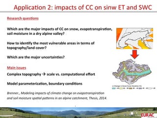 ApplicaOon	
  2:	
  impacts	
  of	
  CC	
  on	
  sinw	
  ET	
  and	
  SWC	
  
Research	
  ques=ons	
  
	
  
	
  
Which	
  are	
  the	
  major	
  impacts	
  of	
  CC	
  on	
  snow,	
  evapotranspira=on,	
  	
  
soil	
  moisture	
  in	
  a	
  dry	
  alpine	
  valley?	
  
	
  
How	
  to	
  iden=fy	
  the	
  most	
  vulnerable	
  areas	
  in	
  terms	
  of	
  	
  
topography/land	
  cover?	
  
	
  
Which	
  are	
  the	
  major	
  uncertain=es?	
  	
  
	
  
Main	
  issues	
  
	
  
Complex	
  topography	
  à	
  scale	
  vs.	
  computa=onal	
  eﬀort	
  
	
  
Model	
  parameteriza=on,	
  boundary	
  condi=ons	
  
	
  
Brenner.,	
  Modeling	
  impacts	
  of	
  climate	
  change	
  on	
  evapotranspira6on	
  	
  
and	
  soil	
  moisture	
  spa6al	
  paTerns	
  in	
  an	
  alpine	
  catchment,	
  Thesis,	
  2014.	
  
	
  
	
   	
  	
  
	
  
.	
  
 