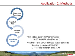  	
  
Downscale	
  
Technique	
  
TopoSUB	
  
Tool	
  
GEOtop	
  
Model	
  
Simula=on	
  
set-­‐up	
  
•  SimulaOon	
  calibraOon/performance	
  
•  	
  2010/2011	
  (AlOtudinal	
  Transect)	
  
•  MulOple	
  Point	
  SimulaOon	
  (300	
  cluster	
  centroids)	
  
•  baseline	
  simulaOon	
  1990-­‐2010	
  
•  7	
  scenario	
  simulaOon	
  2080-­‐2100	
  
ApplicaOon	
  2:	
  Methods	
  
 
