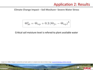  	
   ApplicaOon	
  2:	
  Results	
  
Climate	
  Change	
  Impact	
  –	
  Soil	
  Mositure–	
  Severe	
  Water	
  Stress	
  
CriOcal	
  soil	
  moisture	
  level	
  is	
  refered	
  to	
  plant	
  available	
  water	
  
1
1	
  Jasper	
  et	
  al.	
  (2006).	
  Changes	
  in	
  summerOme	
  soil	
  water	
  paPerns	
  in	
  complex	
  terrain	
  due	
  to	
  climaOc	
  change.	
  Journal	
  of	
  Hydrology,	
  327(3-­‐4),	
  550–563.	
  	
  	
  
	
  
 