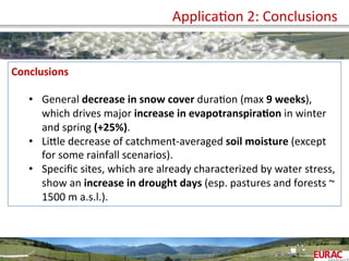 	
   ApplicaOon	
  2:	
  Conclusions	
  
Conclusions	
  
	
  
•  General	
  decrease	
  in	
  snow	
  cover	
  duraOon	
  (max	
  9	
  weeks),	
  
which	
  drives	
  major	
  increase	
  in	
  evapotranspira=on	
  in	
  winter	
  
and	
  spring	
  (+25%).	
  
•  LiPle	
  decrease	
  of	
  catchment-­‐averaged	
  soil	
  moisture	
  (except	
  
for	
  some	
  rainfall	
  scenarios).	
  
•  Speciﬁc	
  sites,	
  which	
  are	
  already	
  characterized	
  by	
  water	
  stress,	
  
show	
  an	
  increase	
  in	
  drought	
  days	
  (esp.	
  pastures	
  and	
  forests	
  ~	
  
1500	
  m	
  a.s.l.).	
  
 