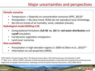  	
   Major	
  uncertainOes	
  and	
  perspecOves	
  
Clima=c	
  scenarios	
  
	
  
•  Temperature	
  -­‐>	
  Depends	
  on	
  concentraOon	
  scenarios	
  (IPPC,	
  2013)*	
  
•  PrecipitaOon	
  -­‐>	
  No	
  clear	
  trend.	
  RCMs	
  do	
  not	
  reproduce	
  local	
  climatology.	
  
•  No	
  info	
  on	
  trends	
  of	
  air	
  humidity,	
  wind,	
  radiaOon	
  (clouds).	
  
Hydrological	
  model	
  (GEOtop	
  2.0)	
  
	
  
•  ComputaOonal	
  limitaOons	
  (full	
  3D	
  	
  vs.	
  1D)	
  for	
  soil	
  water	
  distribu=on	
  and	
  
runoﬀ	
  simulaOon.	
  
•  Full	
  dynamic	
  vegetaOon	
  and	
  glaciers.	
  
•  Land	
  cover	
  scenarios.	
  
Data	
  availability	
  
	
  
•  PrecipitaOon	
  in	
  high	
  elevaOon	
  regions	
  (>	
  2000	
  m)	
  (Mair	
  et	
  al.,	
  2013)**	
  
•  InformaOon	
  on	
  soil	
  properOes	
  (IRKIS).	
  
*IPPC	
  (2013).	
  Climate	
  Change	
  2013:	
  The	
  Physical	
  Science	
  Basis.	
  IPCC	
  Working	
  Group	
  I	
  ContribuOon	
  to	
  AR5.	
  
**	
  	
  Mair,	
  et	
  al..	
  (2013).	
  ESOLIP;	
  esOmate	
  of	
  solid	
  and	
  liquid	
  precipitaOon	
  at	
  sub-­‐daily	
  Ome	
  resoluOon	
  by	
  combining	
  snow	
  
height	
  and	
  rain	
  gauge	
  measurements.	
  Hydrology	
  and	
  Earth	
  System	
  Sciences	
  Discussions,	
  10(7),	
  8683–8714.	
  	
  
	
  
 
