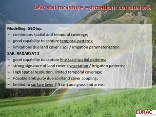 SAR	
  soil	
  moisture	
  esOmaOon:	
  conclusions	
  
Modelling:	
  GEOtop	
  
+  conOnuous	
  spaOal	
  and	
  temporal	
  coverage;	
  
+  good	
  capability	
  to	
  capture	
  temporal	
  paPerns;	
  
-  limitaOons	
  due	
  land	
  cover	
  /	
  soil	
  /	
  irrigaOon	
  parameterizaOon.	
  
SAR:	
  RADARSAT	
  2	
  
+  good	
  capability	
  to	
  capture	
  ﬁne	
  scale	
  spaOal	
  paPerns;	
  
+  strong	
  signature	
  of	
  land	
  cover	
  /	
  vegetaOon	
  /	
  irrigaOon	
  paPerns;	
  
+  High	
  spaOal	
  resoluOon,	
  limited	
  temporal	
  coverage;	
  
-  Possible	
  ambiguity	
  due	
  soil/land	
  cover	
  coupling;	
  
-  limited	
  to	
  surface	
  layer	
  (~5	
  cm)	
  and	
  grassland	
  areas.	
  
 