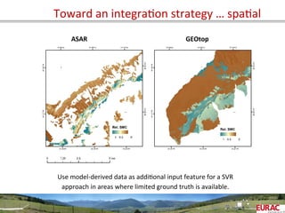 Toward	
  an	
  integraOon	
  strategy	
  …	
  spaOal	
  
ASAR	
   GEOtop	
  
Use	
  model-­‐derived	
  data	
  as	
  addiOonal	
  input	
  feature	
  for	
  a	
  SVR	
  
approach	
  in	
  areas	
  where	
  limited	
  ground	
  truth	
  is	
  available.	
  
 