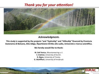 Acknowledgments	
  
	
  
	
  This	
  study	
  is	
  supported	
  by	
  the	
  projects	
  “and	
  “HydroAlp”	
  and	
  “HiResAlp”	
  ﬁnanced	
  by	
  Provincia	
  
Autonoma	
  di	
  Bolzano,	
  Alto	
  Adige,	
  Ripar=zione	
  Diriso	
  allo	
  sudio,	
  Università	
  e	
  ricerca	
  scien=ﬁca.	
  
	
  
We	
  hereby	
  would	
  like	
  to	
  thank:	
  
	
  
M.	
  Dall´Amico,	
  Mountaneering	
  s.r.l.	
  
S.	
  Endrizzi,	
  University	
  of	
  Zurich.	
  
R.	
  Rigon,	
  University	
  of	
  Trento.	
  
G.	
  Wohlxart,	
  University	
  of	
  Innsbruck	
  
	
  
Thank	
  you	
  for	
  your	
  aGen:on!	
  
 