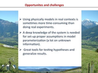 Opportunites	
  and	
  challenges	
  
Ø  Using	
  physically	
  models	
  in	
  real	
  contexts	
  is	
  
someOmes	
  more	
  Ome-­‐consuming	
  than	
  
doing	
  real	
  experiments.	
  
Ø  A	
  deep	
  knowledge	
  of	
  the	
  system	
  is	
  needed	
  
for	
  set-­‐up	
  proper	
  assumpOons	
  in	
  model	
  
parameterizaOon	
  (a	
  lot	
  on	
  unknown	
  
informaOon).	
  
Ø  	
  Great	
  tools	
  for	
  tesOng	
  hypotheses	
  and	
  
generalize	
  results.	
  
 