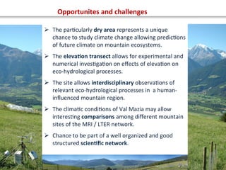 Opportunites	
  and	
  challenges	
  
Ø  The	
  parOcularly	
  dry	
  area	
  represents	
  a	
  unique	
  
chance	
  to	
  study	
  climate	
  change	
  allowing	
  predicOons	
  
of	
  future	
  climate	
  on	
  mountain	
  ecosystems.	
  
Ø  The	
  eleva=on	
  transect	
  allows	
  for	
  experimental	
  and	
  
numerical	
  invesOgaOon	
  on	
  eﬀects	
  of	
  elevaOon	
  on	
  
eco-­‐hydrological	
  processes.	
  	
  
Ø  The	
  site	
  allows	
  interdisciplinary	
  observaOons	
  of	
  
relevant	
  eco-­‐hydrological	
  processes	
  in	
  	
  a	
  human-­‐
inﬂuenced	
  mountain	
  region.	
  	
  
Ø  The	
  climaOc	
  condiOons	
  of	
  Val	
  Mazia	
  may	
  allow	
  
interesOng	
  comparisons	
  among	
  diﬀerent	
  mountain	
  
sites	
  of	
  the	
  MRI	
  /	
  LTER	
  network.	
  	
  
Ø  Chance	
  to	
  be	
  part	
  of	
  a	
  well	
  organized	
  and	
  good	
  
structured	
  scien=ﬁc	
  network.	
  
 