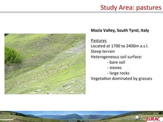 Study	
  Area:	
  pastures	
  
58
Mazia	
  Valley,	
  South	
  Tyrol,	
  Italy	
  
	
  
Pastures	
  
Located	
  at	
  1700	
  to	
  2400m	
  a.s.l.	
  
Steep	
  terrain	
  
Heterogeneous	
  soil	
  surface:	
  
	
  -­‐	
  bare	
  soil	
  
	
  -­‐	
  stones	
  
	
  -­‐	
  large	
  rocks	
  
VegetaOon	
  dominated	
  by	
  grasses	
  
	
  
	
  
	
  
 