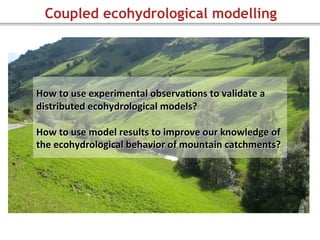 Coupled ecohydrological modelling
	
  
How	
  to	
  use	
  experimental	
  observa=ons	
  to	
  validate	
  a	
  
distributed	
  ecohydrological	
  models?	
  
	
  
How	
  to	
  use	
  model	
  results	
  to	
  improve	
  our	
  knowledge	
  of	
  
the	
  ecohydrological	
  behavior	
  of	
  mountain	
  catchments?	
  
	
  
 
