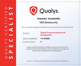 QUALYSCERTIFIED
SPECIALIST
Has successfully completed the following course and passed the certiﬁcation exam.
Qualys, Inc. 1600 Bridge Parkway, Redwood City, CA 94065 www.qualys.com
Course:
Date Completed:
Course Hours:
Qualys certiﬁed specialists can deploy, operate and monitor the
Qualys Security and Compliance Suite to implement, manage and
protect their IT systems and web applications.
Giacomo Cocozziello
NSR datasecurity
Global IT Asset Inventory and
Management
11/18/2020
3
 