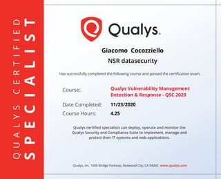 QUALYSCERTIFIED
SPECIALIST
Has successfully completed the following course and passed the certiﬁcation exam.
Qualys, Inc. 1600 Bridge Parkway, Redwood City, CA 94065 www.qualys.com
Course:
Date Completed:
Course Hours:
Qualys certiﬁed specialists can deploy, operate and monitor the
Qualys Security and Compliance Suite to implement, manage and
protect their IT systems and web applications.
Giacomo Cocozziello
NSR datasecurity
Qualys Vulnerability Management
Detection & Response - QSC 2020
11/23/2020
4.25
 
