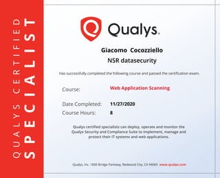 QUALYSCERTIFIED
SPECIALIST
Has successfully completed the following course and passed the certiﬁcation exam.
Qualys, Inc. 1600 Bridge Parkway, Redwood City, CA 94065 www.qualys.com
Course:
Date Completed:
Course Hours:
Qualys certiﬁed specialists can deploy, operate and monitor the
Qualys Security and Compliance Suite to implement, manage and
protect their IT systems and web applications.
Giacomo Cocozziello
NSR datasecurity
Web Application Scanning
11/27/2020
8
 