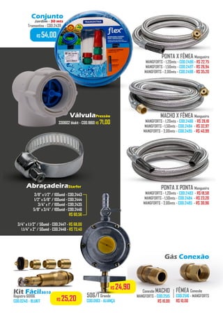 506/1 Grande
COD.0183 - ALIANÇA
PONTA X FÊMEA Mangueira
MANGFORTS - 1,20mts - COD.2496 - R$ 22,75
MANGFORTS - 1,50mts - COD.2497 - R$ 26,94
MANGFORTS - 2,00mts - COD.2498 - R$ 35,20
MACHO X FÊMEA Mangueira
MANGFORTS - 1,20mts - COD.2486 - R$ 28,18
MANGFORTS - 1,50mts - COD.2494 - R$ 32,97
MANGFORTS - 2,00mts - COD.2495 - R$ 40,99
PONTA X PONTA Mangueira
MANGFORTS - 1,20mts - COD.2483 - R$ 18,58
MANGFORTS - 1,50mts - COD.2484 - R$ 23,20
MANGFORTS - 2,00mts - COD.2485 - R$ 30,96
FÊMEA Conexão
COD.2516 - MANGFORTS
R$ 10,00
.........
Conexão MACHO
MANGFORTS - COD.2515
R$ 10,00
........
Gás Conexão
3/8” x 1/2” / 100unid - COD.2443
1/2” x 5/8” / 100unid - COD.2444
3/4” x 1” / 100unid - COD.2435
5/8” x 3/4” / 100unid - COD.2446
R$ 60,56
3/4” x 1.1/2” / 50unid - COD.2447 - R$ 68,00
1.1/4” x 2” / 50unid - COD.2448 - R$ 73,40
R$ 24,90
Kit Fácil3010
Registro 60106
COD.0240 - BLUKIT
AbraçadeiraStarfer
VálvulaPressão
330602 blukit - COD.1860 R$ 71,00
Conjunto
Jardim - 30 mts
Tramontina - COD.2439
R$ 54,00
R$ 25,20
 