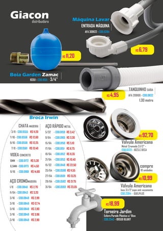 R$ 92,70
Máquina Lavar
ENTRADA MÁQUINA
AFA 309122 - COD.0284
1,20mts
.........
TANQUINHO SAÍDA
AFA 209100 - COD.0832
.........
1.30 metro
R$ 6,79
R$ 4,95
Boia Garden Zamac
10351 - COD.1055 - 3/4”
.........
R$ 11,20
Broca Irwin Zamac
CHATA MADEIRA
3/8 - COD.0555 - R$ 11,20
7/16 - COD.0556 - R$ 12,60
9/16 - COD.0558 - R$ 12,25
7/8 - COD.0561 - R$ 13,40
.........
AÇO CROMOMADEIRA
1/8 - COD.0846 - R$ 2,70
11/64 - COD.0843 - R$ 3,20
3/16 - COD.0849 - R$ 2,99
3/16 - COD.0849 - R$ 12,74
3/16 - COD.0849 - R$ 2,80
3/16 - COD.0849 - R$ 3,96
3/16 - COD.0849 - R$ 2,90
.........
AÇO RÁPIDO METAL
5/32 - COD.0159 -R$ 3,42
9/64 - COD.0165 -R$ 3,30
15/64 - COD.0150 -R$ 5,10
17/64 - COD.0151 - R$ 6,75
19/64 - COD.0152 -R$ 8,35
21/64 - COD.0153 -R$ 10,40
15/32 - COD.0149 -R$ 22,50
25/64 - COD.0590 R$ 11,55
27/64 - COD.0591 - R$ 13,25
29/64 - COD.0592 -R$ 21,75
31/64 - COD.0593 -R$ 23,05
VIDEA CONCRETO
6MM - COD.0172 - R$ 5,30
6,5MM - COD.0173 - R$ 4,50
9/16 - COD.0168 - R$ 14,80
.........
Torneira Jardim
Esfera Parede Plástico c/ Bico
COD.2542 - 191559 BLUKIT
.................
Válvula Americana
Metal Cromado 3.1/2” -
COD.0222 - 1623.C DECA
Válvula Americana
Inox 3.1/2”copo anti vazamento
COD.2304 - GUELPLUS
R$ 10,99
compre
10 unidades
Giacondistribuidora
R$ 18,99
 
