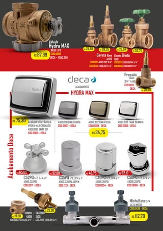 R$ 112,70
R$ 28,85R$ 23,90
R$ 19,00
R$ 24,99 R$ 69,35 R$ 22,94 R$ 52,70
R$ 28,85
R$ 75,30
R$ 87,99
ACABAMENTO VÁLVULA
HYDRA MAX CROMADO
4900.990 EMAX CR
COD.0006 - DECA
ACABAMENTO
HYDRA MAX
AcabamentoDeca
4900.991 EMAX CINZA
COD.0007 - DECA
4900.992 EMAX BEGE
COD.0009 - DECA
4900.992 EMAX BRANCO
COD.0008 - DECA
Válvula
Hydra MAX
BASE 1.1/2
COD.0005
DECA - 4550.504
Pressão
Base
3/4” 4416
COD.0015
DECA
giacon.net
R$ 34,75
C35PQ 1/2, 3/4 e 1”
4900.C35PQ ASPEN
COD.1213 - DECA
C40PQ 1/2, 3/4 e 1”
4900.C40PQ
COD.0054 - DECA
C52PQ1/2, 3/4 e 1”
4900.C52PQ
COD.0071 - DECA
C50PQ 1/2, 3/4 e 1”
4900.C50PQ
COD.0066 - DECA
R$ 65,05 R$ 32,80 R$ 46,75 R$ 62,10
MichuBase3/4
4424.MI034
COD.0438 - DECA
Gaveta Base
4509
COD.0017-4509.202 3/4”
COD.0020-4509.202 1.1/2”
Gaveta Bruto
1510
COD.0032-1510.HD034 3/4”
COD.0035-1510.HD112 1.1/2”
CUNHA
4509
COD.2263-4076.312 3/4”
CASTELO
1509
COD.2256-4306.016 3/4”
 